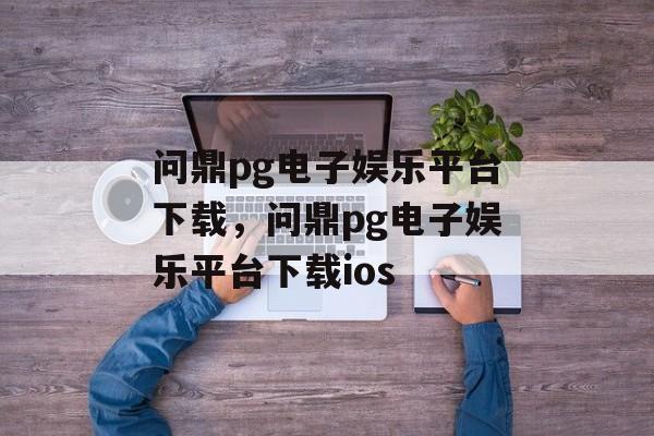 问鼎pg电子娱乐平台下载，问鼎pg电子娱乐平台下载ios