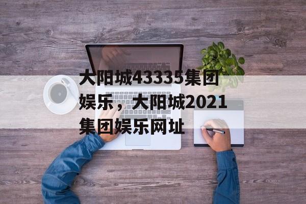 大阳城43335集团娱乐，大阳城2021集团娱乐网址